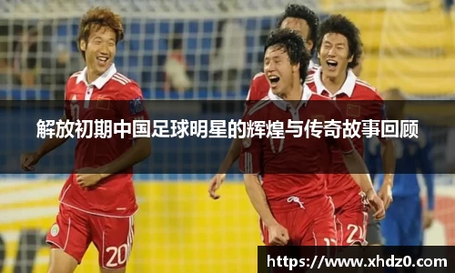 解放初期中国足球明星的辉煌与传奇故事回顾