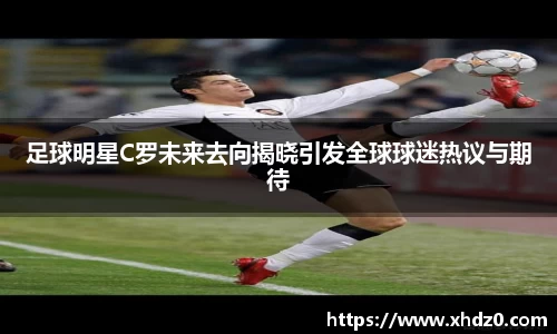 足球明星C罗未来去向揭晓引发全球球迷热议与期待